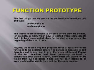 The first things that we see are the declaration of functions odd
and even:
void odd (int a);
void even (int a);
This allows these functions to be used before they are defined,
for example, in main, which now is located where some people
find it to be a more logical place for the start of a program: the
beginning of the source code.
Anyway, the reason why this program needs at least one of the
functions to be declared before it is defined is because in odd
there is a call to even and in even there is a call to odd. If none
of the two functions had been previously declared, a
compilation error would happen, since either odd would not be
visible from even (because it has still not been declared), or
even would not be visible from odd (for the same reason).
 