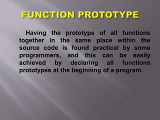 Having the prototype of all functions
together in the same place within the
source code is found practical by some
programmers, and this can be easily
achieved by declaring all functions
prototypes at the beginning of a program.
 
