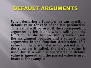 When declaring a function we can specify a
default value for each of the last parameters.
This value will be used if the corresponding
argument is left blank when calling to the
function. To do that, we simply have to use
the assignment operator and a value for the
arguments in the function declaration. If a
value for that parameter is not passed when
the function is called, the default value is
used, but if a value is specified this default
value is ignored and the passed value is used
instead. For example:
 