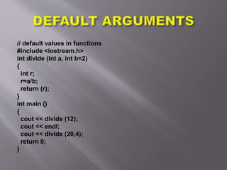 // default values in functions
#include <iostream.h>
int divide (int a, int b=2)
{
int r;
r=a/b;
return (r);
}
int main ()
{
cout << divide (12);
cout << endl;
cout << divide (20,4);
return 0;
}
 
