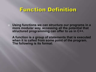  Using functions we can structure our programs in a
more modular way, accessing all the potential that
structured programming can offer to us in C++.
A function is a group of statements that is executed
when it is called from some point of the program.
The following is its format:
 