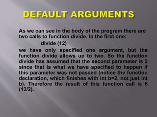 As we can see in the body of the program there are
two calls to function divide. In the first one:
divide (12)
we have only specified one argument, but the
function divide allows up to two. So the function
divide has assumed that the second parameter is 2
since that is what we have specified to happen if
this parameter was not passed (notice the function
declaration, which finishes with int b=2, not just int
b). Therefore the result of this function call is 6
(12/2).
 