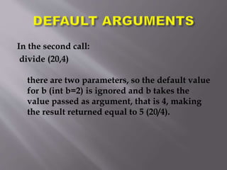 In the second call:
divide (20,4)
there are two parameters, so the default value
for b (int b=2) is ignored and b takes the
value passed as argument, that is 4, making
the result returned equal to 5 (20/4).
 