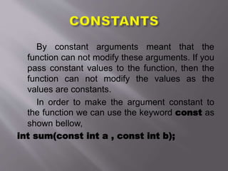 By constant arguments meant that the
function can not modify these arguments. If you
pass constant values to the function, then the
function can not modify the values as the
values are constants.
In order to make the argument constant to
the function we can use the keyword const as
shown bellow,
int sum(const int a , const int b);
 