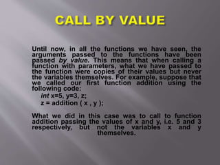 Until now, in all the functions we have seen, the
arguments passed to the functions have been
passed by value. This means that when calling a
function with parameters, what we have passed to
the function were copies of their values but never
the variables themselves. For example, suppose that
we called our first function addition using the
following code:
int x=5, y=3, z;
z = addition ( x , y );
What we did in this case was to call to function
addition passing the values of x and y, i.e. 5 and 3
respectively, but not the variables x and y
themselves.
 