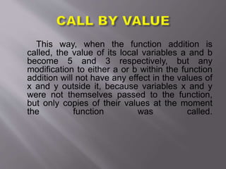 This way, when the function addition is
called, the value of its local variables a and b
become 5 and 3 respectively, but any
modification to either a or b within the function
addition will not have any effect in the values of
x and y outside it, because variables x and y
were not themselves passed to the function,
but only copies of their values at the moment
the function was called.
 