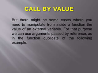 But there might be some cases where you
need to manipulate from inside a function the
value of an external variable. For that purpose
we can use arguments passed by reference, as
in the function duplicate of the following
example:
 