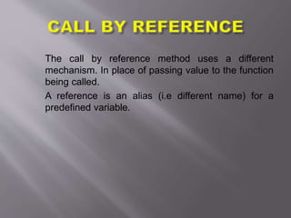 The call by reference method uses a different
mechanism. In place of passing value to the function
being called.
A reference is an alias (i.e different name) for a
predefined variable.
 