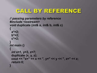 // passing parameters by reference
#include <iostream>
void duplicate (int& a, int& b, int& c)
{
a*=2;
b*=2;
c*=2;
}
int main ()
{
int x=1, y=3, z=7;
duplicate (x, y, z);
cout << "x=" << x << ", y=" << y << ", z=" << z;
return 0;
}
 