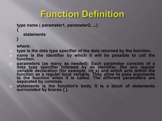 type name ( parameter1, parameter2, ...)
{
statements
}
where:
 type is the data type specifier of the data returned by the function.
 name is the identifier by which it will be possible to call the
function.
 parameters (as many as needed): Each parameter consists of a
data type specifier followed by an identifier, like any regular
variable declaration (for example: int x) and which acts within the
function as a regular local variable. They allow to pass arguments
to the function when it is called. The different parameters are
separated by commas.
 statements is the function's body. It is a block of statements
surrounded by braces { }.
 