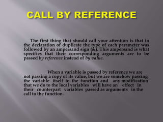 The first thing that should call your attention is that in
the declaration of duplicate the type of each parameter was
followed by an ampersand sign (&). This ampersand is what
specifies that their corresponding arguments are to be
passed by reference instead of by value.
When a variable is passed by reference we are
not passing a copy of its value, but we are somehow passing
the variable itself to the function and any modification
that we do to the local variables will have an effect in
their counterpart variables passed as arguments in the
call to the function.
 