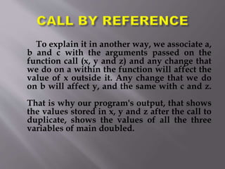 To explain it in another way, we associate a,
b and c with the arguments passed on the
function call (x, y and z) and any change that
we do on a within the function will affect the
value of x outside it. Any change that we do
on b will affect y, and the same with c and z.
That is why our program's output, that shows
the values stored in x, y and z after the call to
duplicate, shows the values of all the three
variables of main doubled.
 