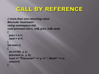 // more than one returning value
#include <iostream>
using namespace std;
void prevnext (int x, int& prev, int& next)
{
prev = x-1;
next = x+1;
}
int main ()
{
int x=100, y, z;
prevnext (x, y, z);
cout << "Previous=" << y << ", Next=" << z;
return 0;
}
 