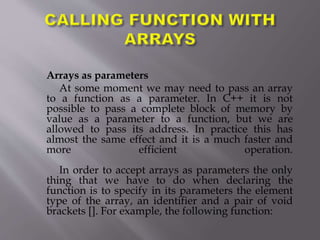Arrays as parameters
At some moment we may need to pass an array
to a function as a parameter. In C++ it is not
possible to pass a complete block of memory by
value as a parameter to a function, but we are
allowed to pass its address. In practice this has
almost the same effect and it is a much faster and
more efficient operation.
In order to accept arrays as parameters the only
thing that we have to do when declaring the
function is to specify in its parameters the element
type of the array, an identifier and a pair of void
brackets []. For example, the following function:
 