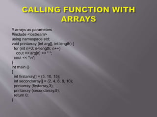 // arrays as parameters
#include <iostream>
using namespace std;
void printarray (int arg[], int length) {
for (int n=0; n<length; n++)
cout << arg[n] << " ";
cout << "n";
}
int main ()
{
int firstarray[] = {5, 10, 15};
int secondarray[] = {2, 4, 6, 8, 10};
printarray (firstarray,3);
printarray (secondarray,5);
return 0;
}
 