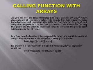 As you can see, the first parameter (int arg[]) accepts any array whose
elements are of type int, whatever its length. For that reason we have
included a second parameter that tells the function the length of each
array that we pass to it as its first parameter. This allows the for loop
that prints out the array to know the range to iterate in the passed array
without going out of range.
In a function declaration it is also possible to include multidimensional
arrays. The format for a tridimensional array parameter is:
base_type[][depth][depth]
for example, a function with a multidimensional array as argument
could be:
void procedure (int myarray[][3][4])
 