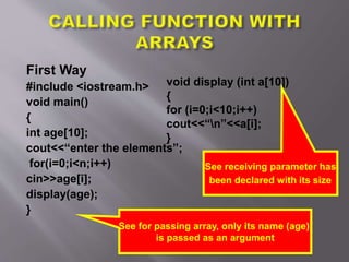 First Way
#include <iostream.h>
void main()
{
int age[10];
cout<<“enter the elements”;
for(i=0;i<n;i++)
cin>>age[i];
display(age);
}
See for passing array, only its name (age)
is passed as an argument
void display (int a[10])
{
for (i=0;i<10;i++)
cout<<“n”<<a[i];
}
See receiving parameter has
been declared with its size
 