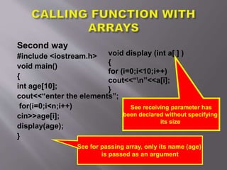 Second way
#include <iostream.h>
void main()
{
int age[10];
cout<<“enter the elements”;
for(i=0;i<n;i++)
cin>>age[i];
display(age);
}
See for passing array, only its name (age)
is passed as an argument
void display (int a[ ] )
{
for (i=0;i<10;i++)
cout<<“n”<<a[i];
}
See receiving parameter has
been declared without specifying
its size
 