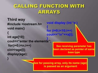 Third way
#include <iostream.h>
void main()
{
int age[10];
cout<<“enter the elements”;
for(i=0;i<n;i++)
cin>>age[i];
display(age);
}
See for passing array, only its name (age)
is passed as an argument
void display (int *a )
{
for (i=0;i<10;i++)
cout<<“n”<<a[i];
}
See receiving parameter has
been declared as pointer of same
base type
 