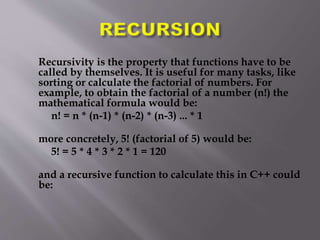 Recursivity is the property that functions have to be
called by themselves. It is useful for many tasks, like
sorting or calculate the factorial of numbers. For
example, to obtain the factorial of a number (n!) the
mathematical formula would be:
n! = n * (n-1) * (n-2) * (n-3) ... * 1
more concretely, 5! (factorial of 5) would be:
5! = 5 * 4 * 3 * 2 * 1 = 120
and a recursive function to calculate this in C++ could
be:
 