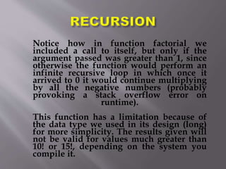 Notice how in function factorial we
included a call to itself, but only if the
argument passed was greater than 1, since
otherwise the function would perform an
infinite recursive loop in which once it
arrived to 0 it would continue multiplying
by all the negative numbers (probably
provoking a stack overflow error on
runtime).
This function has a limitation because of
the data type we used in its design (long)
for more simplicity. The results given will
not be valid for values much greater than
10! or 15!, depending on the system you
compile it.
 