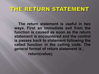The return statement is useful in two
ways. First an immediate exit from the
function is caused as soon as the return
statement is encountered and the control
is passes back to statement following the
called function in the calling code. The
general format of return statement is ,
return(value);
 