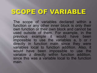 The scope of variables declared within a
function or any other inner block is only their
own function or their own block and cannot be
used outside of them. For example, in the
previous example it would have been
impossible to use the variables a, b or r
directly in function main since they were
variables local to function addition. Also, it
would have been impossible to use the
variable z directly within function addition,
since this was a variable local to the function
main.
 