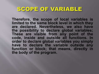 Therefore, the scope of local variables is
limited to the same block level in which they
are declared. Nevertheless, we also have
the possibility to declare global variables;
These are visible from any point of the
code, inside and outside all functions. In
order to declare global variables you simply
have to declare the variable outside any
function or block; that means, directly in
the body of the program.
 
