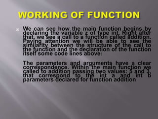  We can see how the main function begins by
declaring the variable z of type int. Right after
that, we see a call to a function called addition.
Paying attention we will be able to see the
similarity between the structure of the call to
the function and the declaration of the function
itself some code lines above:
The parameters and arguments have a clear
correspondence. Within the main function we
called to addition passing two values: 5 and 3,
that correspond to the int a and int b
parameters declared for function addition
 
