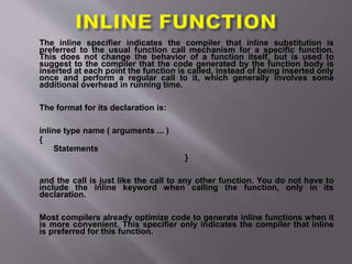 The inline specifier indicates the compiler that inline substitution is
preferred to the usual function call mechanism for a specific function.
This does not change the behavior of a function itself, but is used to
suggest to the compiler that the code generated by the function body is
inserted at each point the function is called, instead of being inserted only
once and perform a regular call to it, which generally involves some
additional overhead in running time.
The format for its declaration is:
inline type name ( arguments ... )
{
Statements
}
and the call is just like the call to any other function. You do not have to
include the inline keyword when calling the function, only in its
declaration.
Most compilers already optimize code to generate inline functions when it
is more convenient. This specifier only indicates the compiler that inline
is preferred for this function.
 