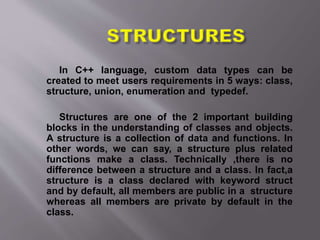 In C++ language, custom data types can be
created to meet users requirements in 5 ways: class,
structure, union, enumeration and typedef.
Structures are one of the 2 important building
blocks in the understanding of classes and objects.
A structure is a collection of data and functions. In
other words, we can say, a structure plus related
functions make a class. Technically ,there is no
difference between a structure and a class. In fact,a
structure is a class declared with keyword struct
and by default, all members are public in a structure
whereas all members are private by default in the
class.
 