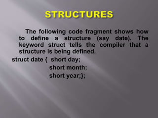 The following code fragment shows how
to define a structure (say date). The
keyword struct tells the compiler that a
structure is being defined.
struct date { short day;
short month;
short year;};
 