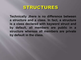 Technically ,there is no difference between
a structure and a class. In fact, a structure
is a class declared with keyword struct and
by default, all members are public in a
structure whereas all members are private
by default in the class.
 