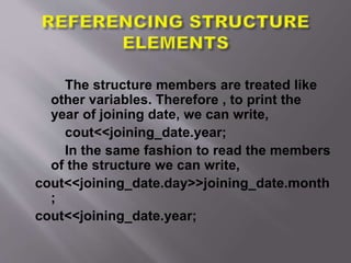 The structure members are treated like
other variables. Therefore , to print the
year of joining date, we can write,
cout<<joining_date.year;
In the same fashion to read the members
of the structure we can write,
cout<<joining_date.day>>joining_date.month
;
cout<<joining_date.year;
 