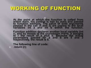 
At the point at which the function is called from
within main, the control is lost by main and passed
to function addition. The value of both arguments
passed in the call (5 and 3) are copied to the local
variables int a and int b within the function.
Function addition declares another local variable (int
r), and by means of the expression r=a+b, it assigns
to r the result of a plus b. Because the actual
parameters passed for a and b are 5 and 3
respectively, the result is 8.
The following line of code:
 return (r);
 