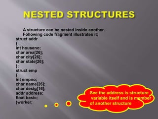 A structure can be nested inside another.
Following code fragment illustrates it;
struct addr
{
int houseno;
char area[26];
char city[26];
char state[26];
};
struct emp
{
int empno;
char name[26];
char desig[16];
addr address;
float basic;
}worker;
See the address is structure
variable itself and is member
of another structure
 
