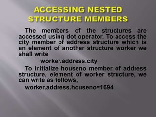 The members of the structures are
accessed using dot operator. To access the
city member of address structure which is
an element of another structure worker we
shall write
worker.address.city
To initialize houseno member of address
structure, element of worker structure, we
can write as follows,
worker.address.houseno=1694
 