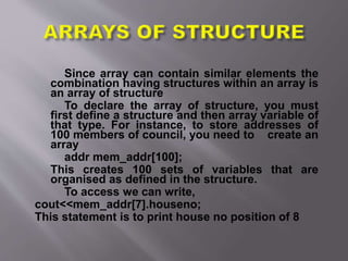 Since array can contain similar elements the
combination having structures within an array is
an array of structure
To declare the array of structure, you must
first define a structure and then array variable of
that type. For instance, to store addresses of
100 members of council, you need to create an
array
addr mem_addr[100];
This creates 100 sets of variables that are
organised as defined in the structure.
To access we can write,
cout<<mem_addr[7].houseno;
This statement is to print house no position of 8
 