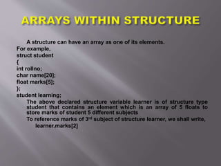 A structure can have an array as one of its elements.
For example,
struct student
{
int rollno;
char name[20];
float marks[5];
};
student learning;
The above declared structure variable learner is of structure type
student that contains an element which is an array of 5 floats to
store marks of student 5 different subjects
To reference marks of 3rd subject of structure learner, we shall write,
learner.marks[2]
 