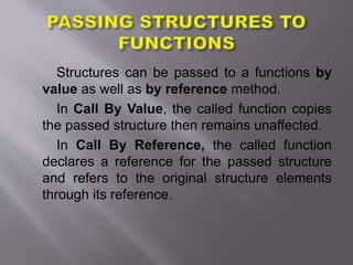 Structures can be passed to a functions by
value as well as by reference method.
In Call By Value, the called function copies
the passed structure then remains unaffected.
In Call By Reference, the called function
declares a reference for the passed structure
and refers to the original structure elements
through its reference.
 
