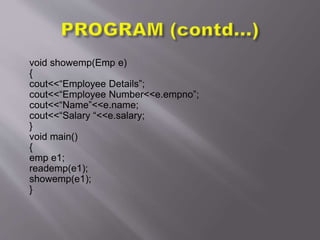 void showemp(Emp e)
{
cout<<“Employee Details”;
cout<<“Employee Number<<e.empno”;
cout<<“Name”<<e.name;
cout<<“Salary “<<e.salary;
}
void main()
{
emp e1;
reademp(e1);
showemp(e1);
}
 