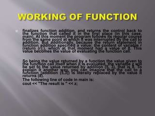  finalizes function addition, and returns the control back to
the function that called it in the first place (in this case,
main). At this moment the program follows its regular course
from the same point at which it was interrupted by the call to
addition. But additionally, because the return statement in
function addition specified a value: the content of variable r
(return (r);), which at that moment had a value of 8. This
value becomes the value of evaluating the function call.
So being the value returned by a function the value given to
the function call itself when it is evaluated, the variable z will
be set to the value returned by addition (5, 3), that is 8. To
explain it another way, you can imagine that the call to a
function (addition (5,3)) is literally replaced by the value it
returns (8).
The following line of code in main is:
cout << "The result is " << z;
 