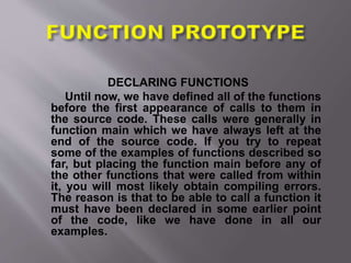 DECLARING FUNCTIONS
Until now, we have defined all of the functions
before the first appearance of calls to them in
the source code. These calls were generally in
function main which we have always left at the
end of the source code. If you try to repeat
some of the examples of functions described so
far, but placing the function main before any of
the other functions that were called from within
it, you will most likely obtain compiling errors.
The reason is that to be able to call a function it
must have been declared in some earlier point
of the code, like we have done in all our
examples.
 