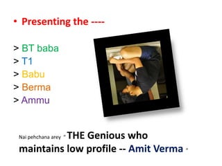 Presenting the ---- > BT baba > T1 > Babu > Berma > Ammu Naipehchanaarey  “ THE Genious who maintains low profile -- Amit Verma“ 