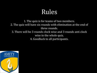 Rules
           1. The quiz is for teams of two members.
2. The quiz will have six rounds with elimination at the end of
                          three rounds.
 3. There will be 3 rounds clock wise and 3 rounds anti clock
                     wise in the whole quiz.
                 4. Goodluck to all participants.
 