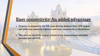  Property is situated in the US, close driving distance from JFK airport
and with easy access by highway and train connectivity to Manhattan.
 This may be one of the largest entries of any international education
provider into the U.S.
Easy connectivity-An added advantage
 