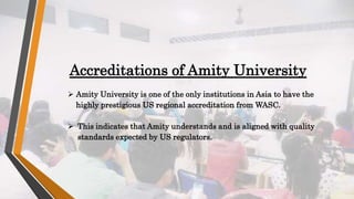 Accreditations of Amity University
 Amity University is one of the only institutions in Asia to have the
highly prestigious US regional accreditation from WASC.
 This indicates that Amity understands and is aligned with quality
standards expected by US regulators.
 