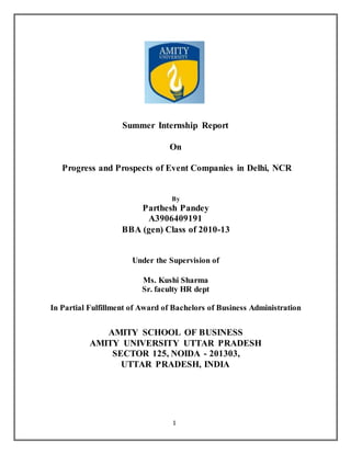 1
Summer Internship Report
On
Progress and Prospects of Event Companies in Delhi, NCR
By
Parthesh Pandey
A3906409191
BBA (gen) Class of 2010-13
Under the Supervision of
Ms. Kushi Sharma
Sr. faculty HR dept
In Partial Fulfillment of Award of Bachelors of Business Administration
AMITY SCHOOL OF BUSINESS
AMITY UNIVERSITY UTTAR PRADESH
SECTOR 125, NOIDA - 201303,
UTTAR PRADESH, INDIA
 