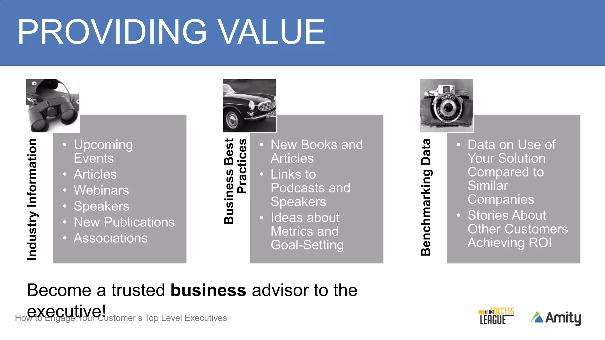 How to Engage Your Customer’s Top Level Executives
PROVIDING VALUEIndustryInformation
• Upcoming
Events
• Articles
• Webinars
• Speakers
• New Publications
• Associations
BusinessBest
Practices
• New Books and
Articles
• Links to
Podcasts and
Speakers
• Ideas about
Metrics and
Goal-Setting
BenchmarkingData
• Data on Use of
Your Solution
Compared to
Similar
Companies
• Stories About
Other Customers
Achieving ROI
Become a trusted business advisor to the
executive!
 