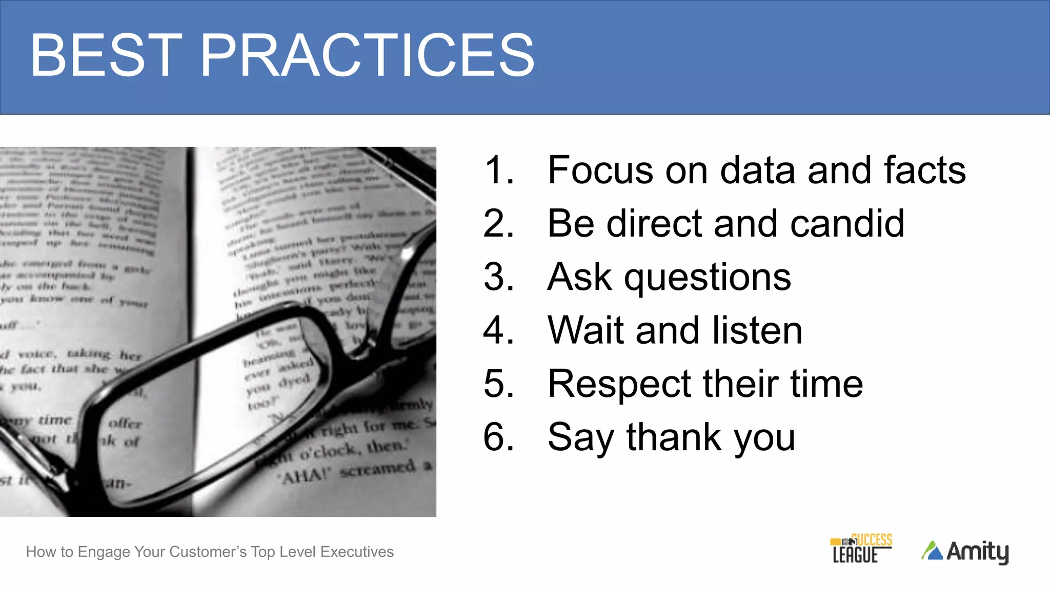 How to Engage Your Customer’s Top Level Executives
BEST PRACTICES
1. Focus on data and facts
2. Be direct and candid
3. Ask questions
4. Wait and listen
5. Respect their time
6. Say thank you
 